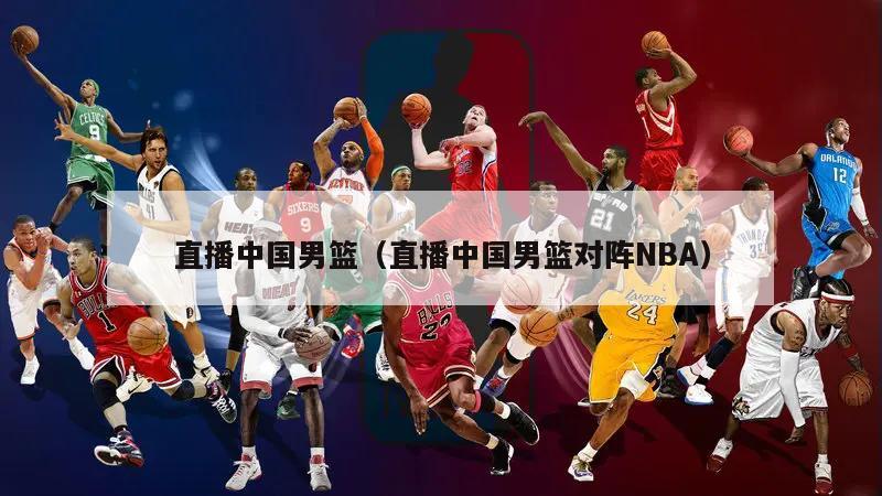 直播中國(guó)男籃（直播中國(guó)男籃對(duì)陣NBA）